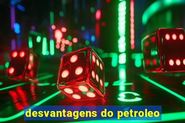 desvantagens do petroleo