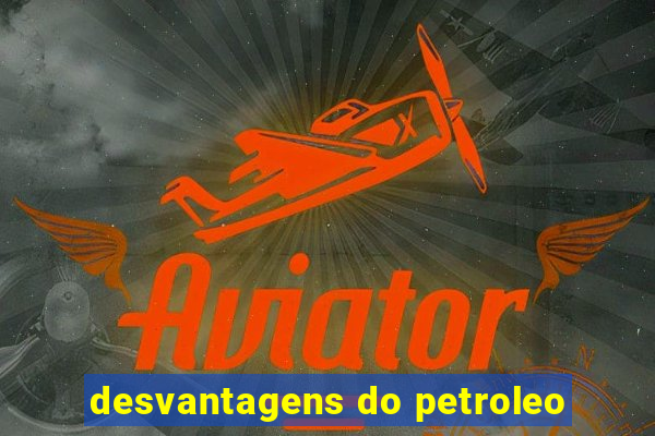 desvantagens do petroleo