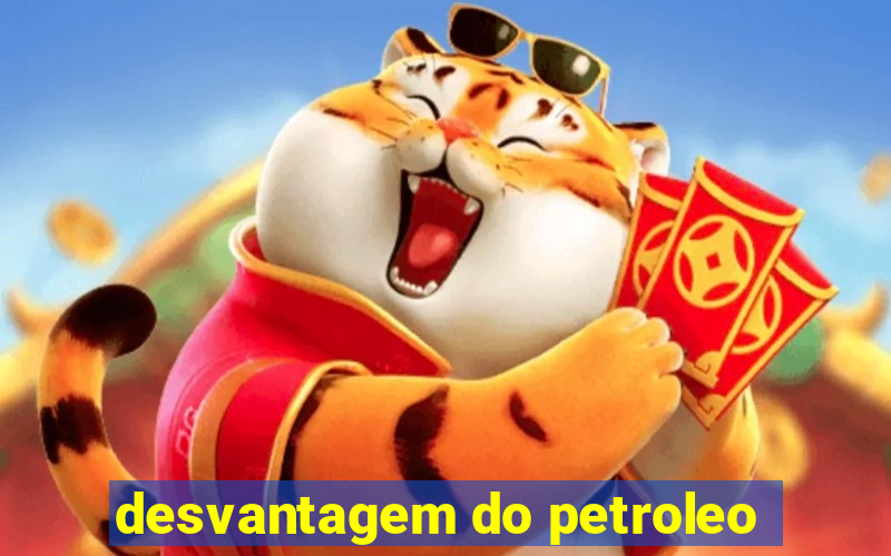 desvantagem do petroleo