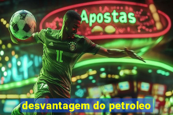 desvantagem do petroleo